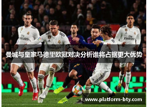 曼城与皇家马德里欧冠对决分析谁将占据更大优势 曼城与皇家马德里欧冠对决分析谁将占据更大优势