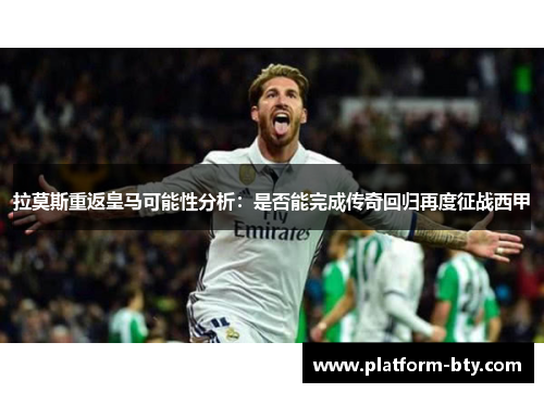 拉莫斯重返皇马可能性分析：是否能完成传奇回归再度征战西甲
